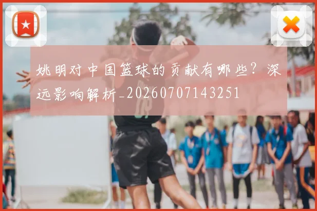 姚明对中国篮球的贡献有哪些？深远影响解析_20260707143251