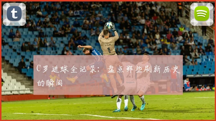 C罗进球全记录：盘点那些刷新历史的瞬间