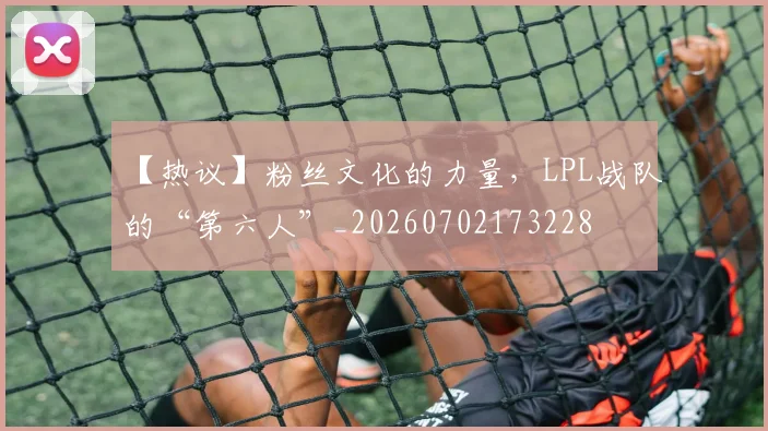 【热议】粉丝文化的力量,LPL战队的“第六人”_20260702173228