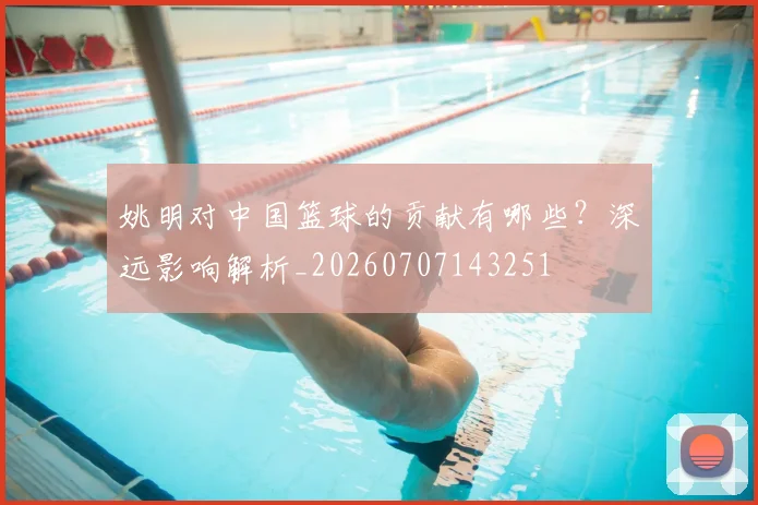 姚明对中国篮球的贡献有哪些？深远影响解析_20260707143251