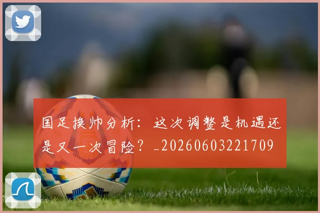 国足换帅分析：这次调整是机遇还是又一次冒险？_20260603221709