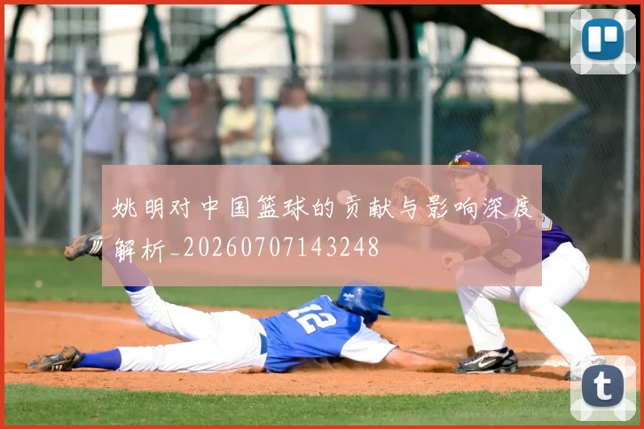 姚明对中国篮球的贡献与影响深度解析_20260707143248