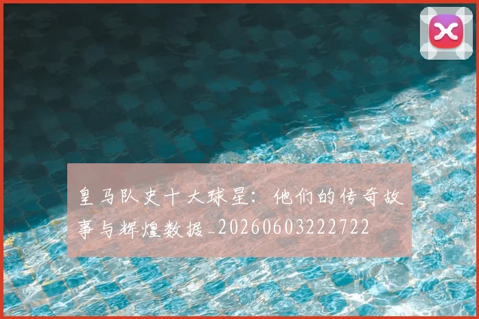 皇马队史十大球星：他们的传奇故事与辉煌数据_20260603222722