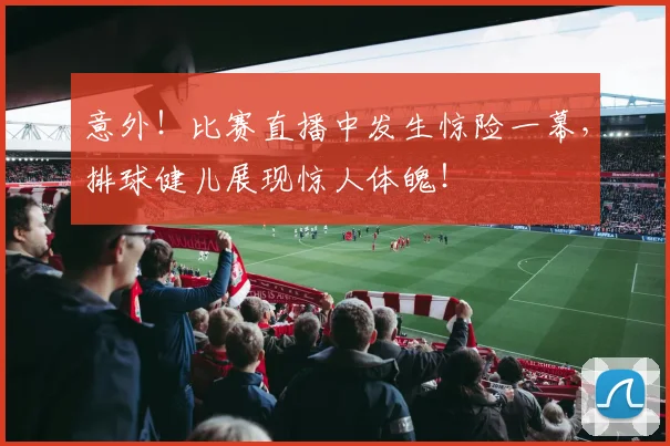 意外！比赛直播中发生惊险一幕，排球健儿展现惊人体魄！