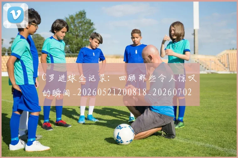 C罗进球全记录：回顾那些令人惊叹的瞬间_20260521200818_20260702042751
