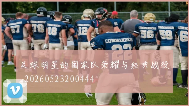 足球明星的国家队荣耀与经典战役_20260523200444