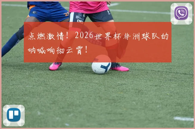 点燃激情！2026世界杯非洲球队的呐喊响彻云霄！
