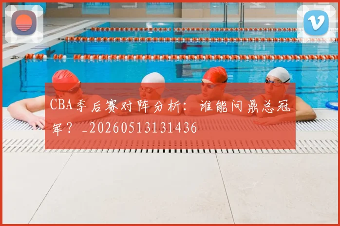 CBA季后赛对阵分析:谁能问鼎总冠军?_20260513131436