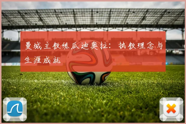 曼城主教练瓜迪奥拉：执教理念与生涯成就