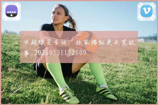 中超球星专访：独家揭秘更衣室故事_20260531172509