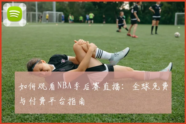 如何观看NBA季后赛直播：全球免费与付费平台指南