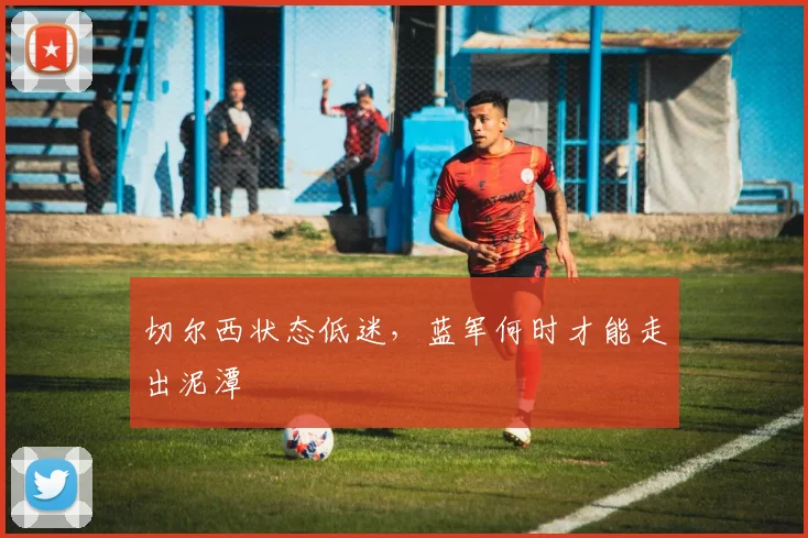 切尔西状态低迷,蓝军何时才能走出泥潭
