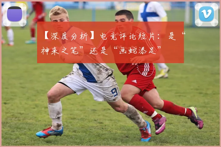 【深度分析】电竞评论短片:是“神来之笔”还是“画蛇添足”