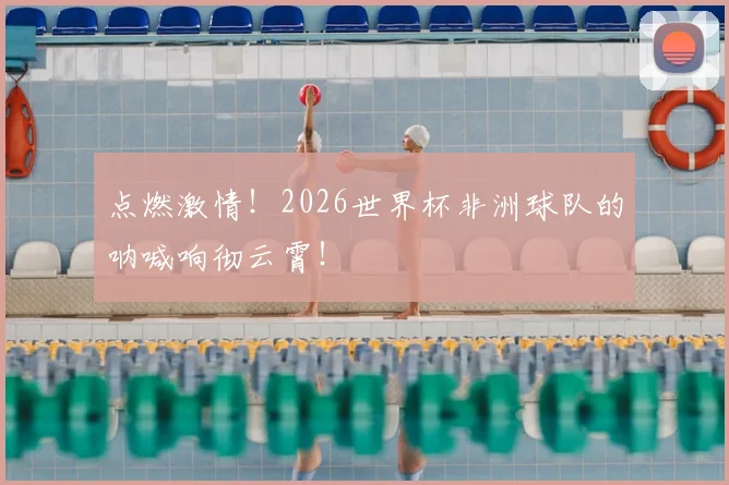 点燃激情！2026世界杯非洲球队的呐喊响彻云霄！