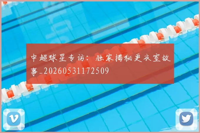 中超球星专访:独家揭秘更衣室故事_20260531172509
