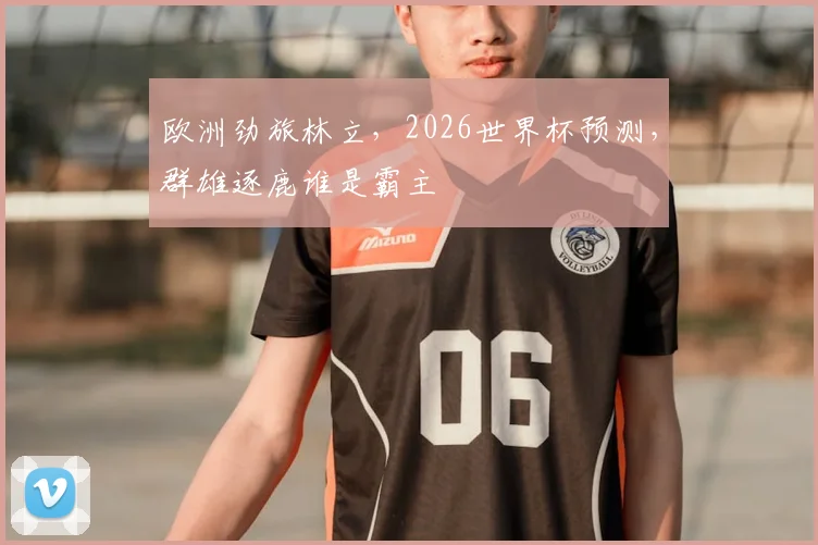 欧洲劲旅林立,2026世界杯预测,群雄逐鹿谁是霸主