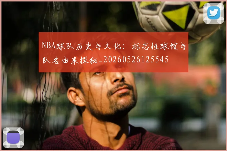 NBA球队历史与文化：标志性球馆与队名由来探秘_20260526125545