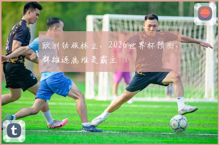 欧洲劲旅林立，2026世界杯预测，群雄逐鹿谁是霸主